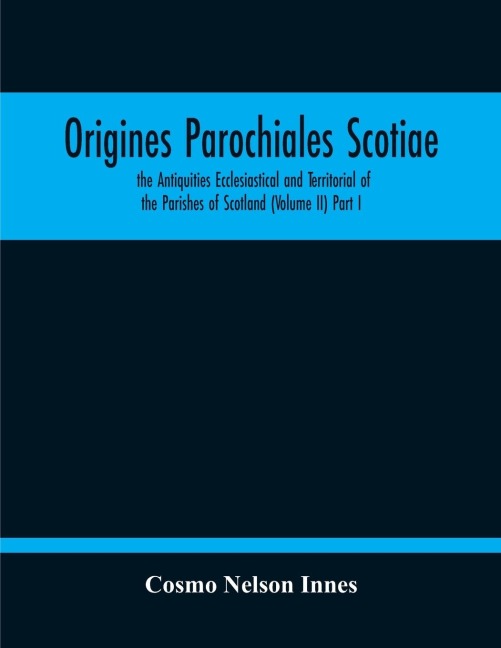 Origines Parochiales Scotiae. The Antiquities Ecclesiastical And Territorial Of The Parishes Of Scotland (Volume Ii) Part I