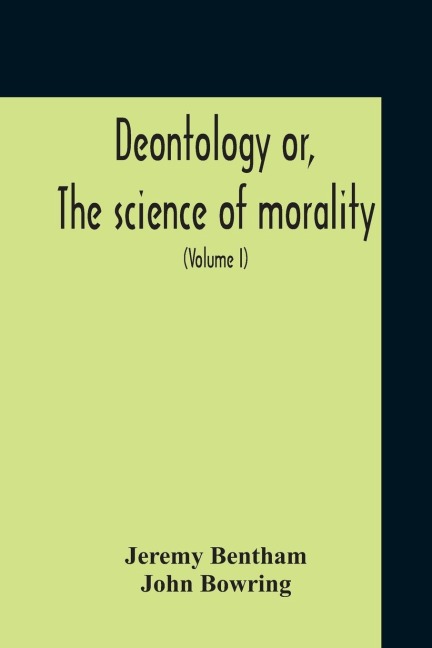 Deontology Or, The Science Of Morality: In Which The Harmony And Co-Incidence Of Duty And Self-Interest, Virtue And Felicity, Prudence And Benevolence, Are Explained And Exemplified : From The Mss. Of Jeremy Bentham (Volume I)