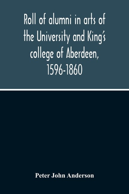 Roll Of Alumni In Arts Of The University And KingS College Of Aberdeen, 1596-1860