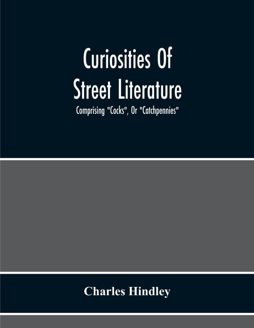 Curiosities Of Street Literature: Comprising "Cocks", Or "Catchpennies", A Large And Curious Assortment Of Street-Drolleries, Squibs, Histories, Comic Tales In Prose And Verse, Broadsides On The Royal Family, Political Litanies, Dialogues, Catechisms, Act