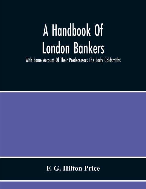 A Handbook Of London Bankers, With Some Account Of Their Predecessors The Early Goldsmiths: Together With Lists Of Bankers From 1670, Including The Earliest Printed In 1677, To That Of The London Post Office Directory Of 1890