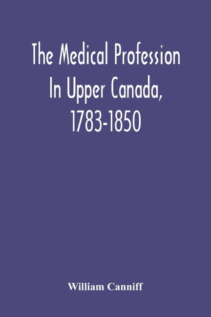 The Medical Profession In Upper Canada, 1783-1850: An Historical Narrative With Original Documents Relating To The Profession, Including Some Brief Biographies