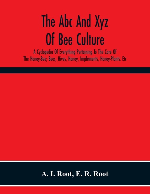 The Abc And Xyz Of Bee Culture; A Cyclopedia Of Everything Pertaining To The Care Of The Honey-Bee; Bees, Hives, Honey, Implements, Honey-Plants, Etc. Facts Gleaned From The Experience Of Thousands Of Bee-Keepers, And Afterward Verified In Our Apiary