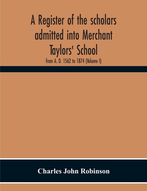 A Register Of The Scholars Admitted Into Merchant Taylors' School: From A. D. 1562 To 1874 (Volume I)