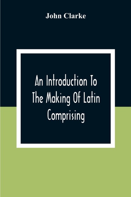 An Introduction To The Making Of Latin Comprising, After An Easy Compendious Method, The Substance Of The Latin Syntax