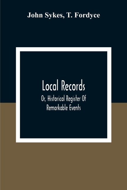 Local Records: Or, Historical Register Of Remarkable Events, Which Have Occurred In Northumberland And Durham, Newcastle-Upon-Tyne, And Berwick-Upon-Tweed From The Earliest Period Of Authentic Record To The Present Time; With Biographical Notices Of Dece