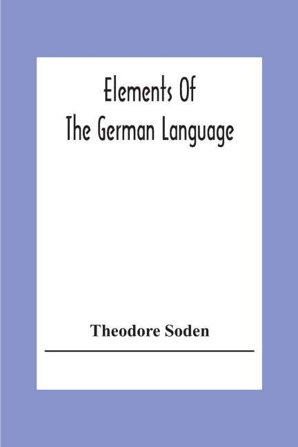 Elements Of The German Language: A Practical Manual For Acquiring The Art Of Reading, Speaking And Composing German