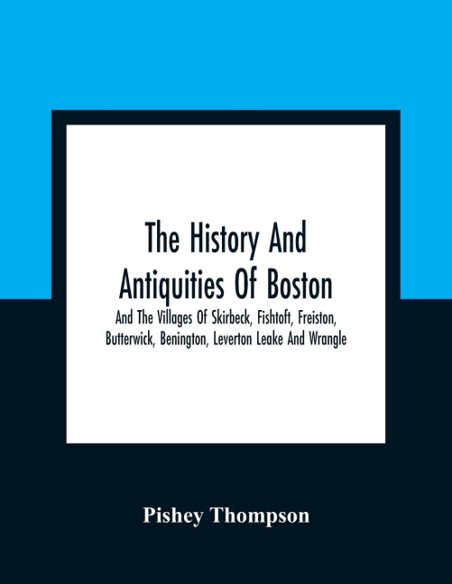 The History And Antiquities Of Boston, And The Villages Of Skirbeck, Fishtoft, Freiston, Butterwick, Benington, Leverton Leake And Wrangle ; Comprising The Hundred Of Skirbeck In The Country Of Lincoln