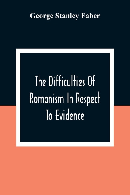 The Difficulties Of Romanism In Respect To Evidence: Or, The Peculiarities Of The Latin Church Evinced To Be Untenable On The Principles Of Legitimate Historical Testimony