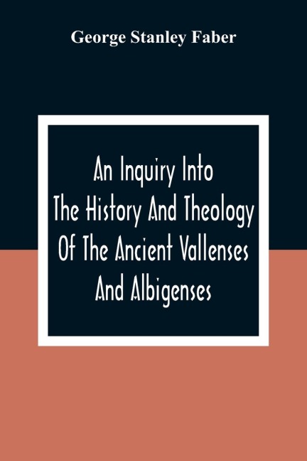 An Inquiry Into The History And Theology Of The Ancient Vallenses And Albigenses: As Exhibiting, Agreeably To The Promises, The Perpetuity Of The Sincere Church Of Christ
