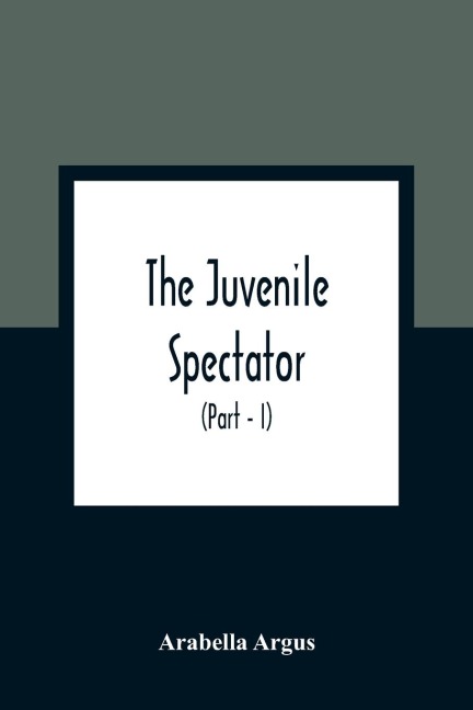 The Juvenile Spectator: Being Observations On The Tempers, Manners, And Foibles Of Various Young Persons; Interspersed With Such Lively Matter As It Is Presumed Will Amuse As Well As Instruct (Part - I)