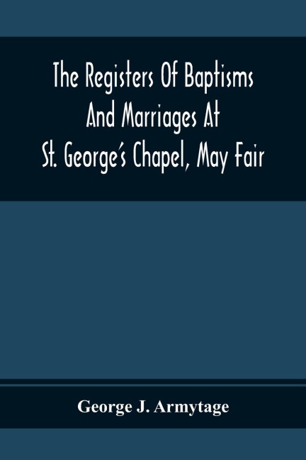 The Registers Of Baptisms And Marriages At St. GeorgeS Chapel, May Fair; Transcribed From The Originals Now At The Church Of St. George, Hanover Square, And At The Registry General At Somerset House