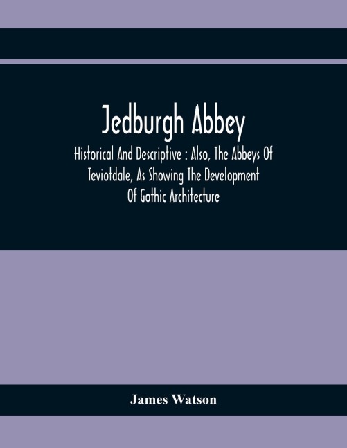 Jedburgh Abbey: Historical And Descriptive : Also, The Abbeys Of Teviotdale, As Showing The Development Of Gothic Architecture