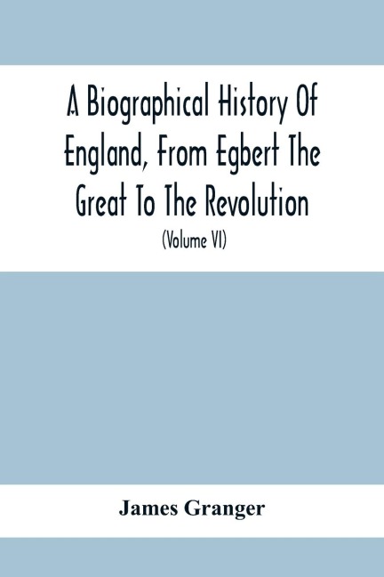 A Biographical History Of England, From Egbert The Great To The Revolution: Consisting Of Characters Disposed In Different Classes, And Adapted To A Methodical Catalogue Of Engraved British Heads : Intended As An Essay Towards Reducing Our Biography To S