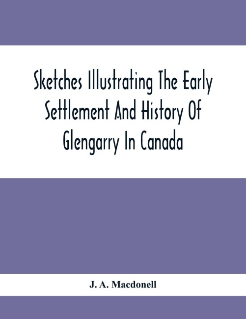 Sketches Illustrating The Early Settlement And History Of Glengarry In Canada: Relating Principally To The Revolutionary War Of 1775-83, The War Of 1812-14 And The Rebellion Of 1837-8, And The Services Of The KingS Royal Regiment Of New York, The 84Th O