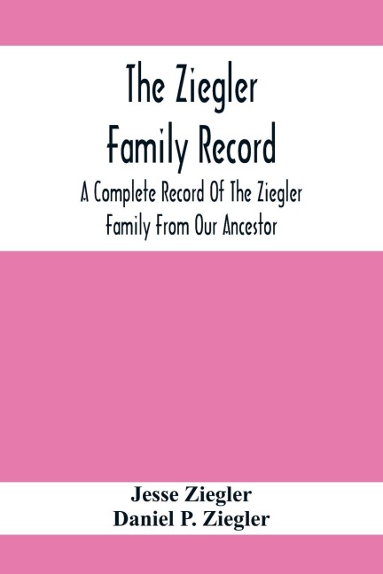 The Ziegler Family Record: A Complete Record Of The Ziegler Family From Our Ancestor, Philip Ziegler, Born In Bern, Switzerland, In 1734, Down To The Seventh And Eighth Generations; Including Also Those Who Are Directly Descended From The Family As Far A