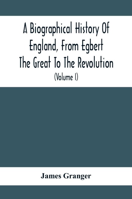 A Biographical History Of England, From Egbert The Great To The Revolution: Consisting Of Characters Disposed In Different Classes, And Adapted To A Methodical Catalogue Of Engraved British Heads : Intended As An Essay Towards Reducing Our Biography To S