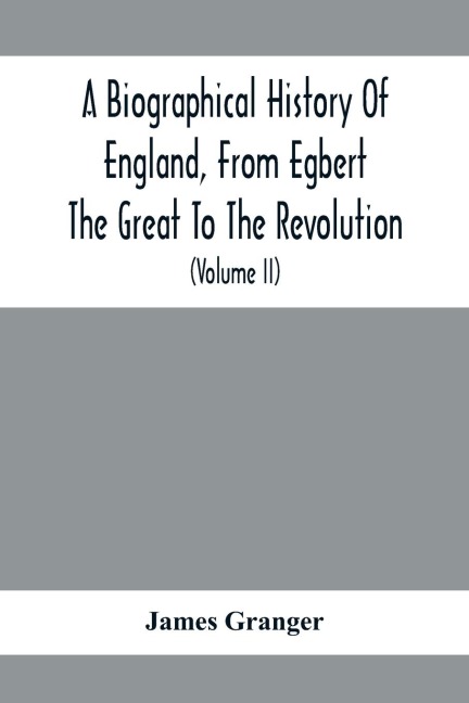 A Biographical History Of England, From Egbert The Great To The Revolution: Consisting Of Characters Disposed In Different Classes, And Adapted To A Methodical Catalogue Of Engraved British Heads : Intended As An Essay Towards Reducing Our Biography To S