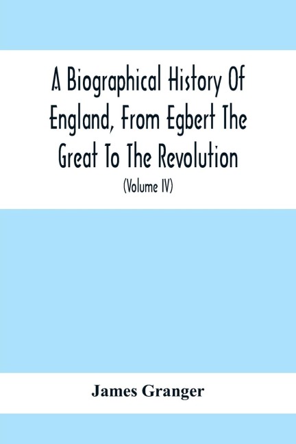 A Biographical History Of England, From Egbert The Great To The Revolution: Consisting Of Characters Disposed In Different Classes, And Adapted To A Methodical Catalogue Of Engraved British Heads : Intended As An Essay Towards Reducing Our Biography To S