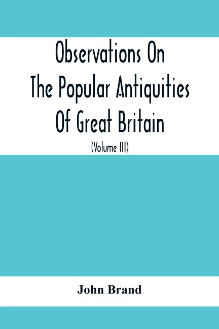 Observations On The Popular Antiquities Of Great Britain: Chiefly Illustrating The Origin Of Our Vulgar And Provincial Customs, Ceremonies And Superstitions (Volume Iii)