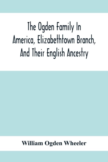 The Ogden Family In America, Elizabethtown Branch, And Their English Ancestry; John Ogden, The Pilgrim, And His Descendants, 1640-1906