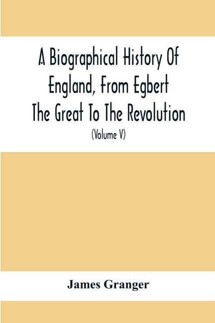 A Biographical History Of England, From Egbert The Great To The Revolution: Consisting Of Characters Disposed In Different Classes, And Adapted To A Methodical Catalogue Of Engraved British Heads : Intended As An Essay Towards Reducing Our Biography To S