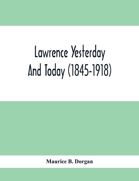 Lawrence Yesterday And Today (1845-1918) A Concise History Of Lawrence Massachusetts - Her Industries And Institutions; Municipal Statistics And A Variety Of Information Concerning The City