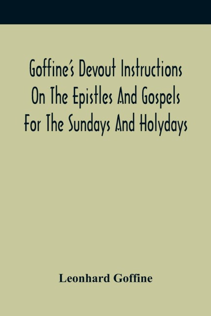 GoffineS Devout Instructions On The Epistles And Gospels For The Sundays And Holydays: With The Lives Of Many Saints Of God, Explanations Of Christian Faith And Duty And Of Church Ceremonies, A Method Of Hearing Mass, Morning And Evening Prayers, And A