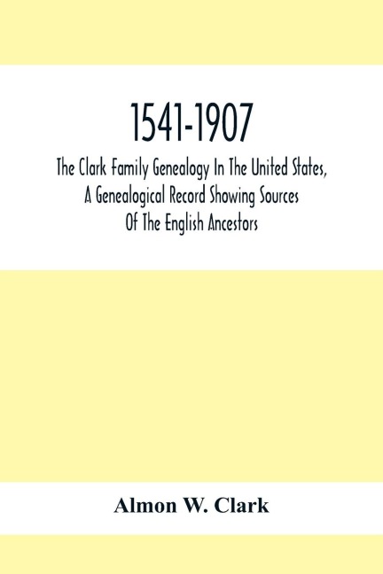 1541-1907. The Clark Family Genealogy In The United States, A Genealogical Record Showing Sources Of The English Ancestors; Also Illustrations And Biographical Sketches Of Members Of The Family, Deeds, Inventories, Distributions Of Estates, Military Commi