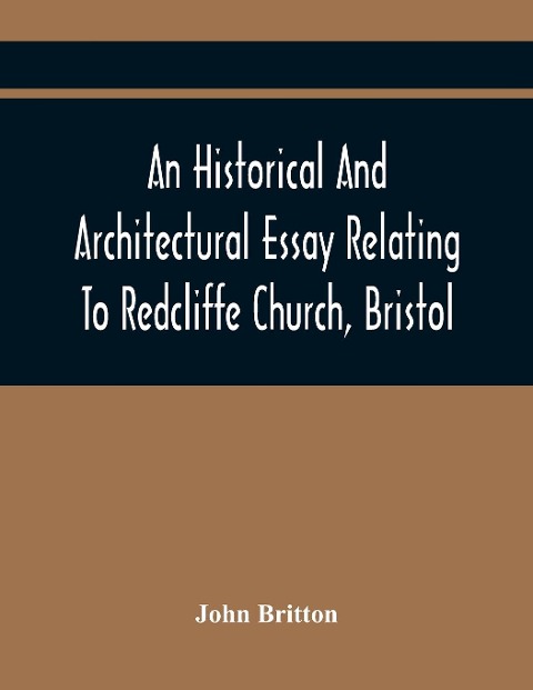 An Historical And Architectural Essay Relating To Redcliffe Church, Bristol: Illustrated With Plans, Views, And Architectural Details: Including An Account Of The Monuments, And Anecdotes Of The Eminent Persons Interred Within Its Walls, Also, An Essay On