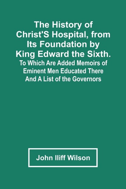 The History Of ChristS Hospital, From Its Foundation By King Edward The Sixth. To Which Are Added Memoirs Of Eminent Men Educated There; And A List Of The Governors