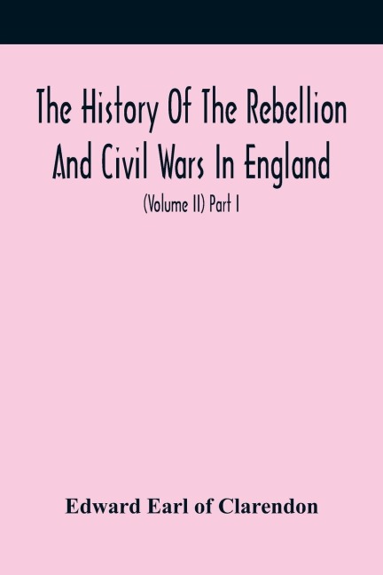 The History Of The Rebellion And Civil Wars In England, To Which Is Added, An Historical View Of The Affairs Of Ireland (Volume Ii) Part I