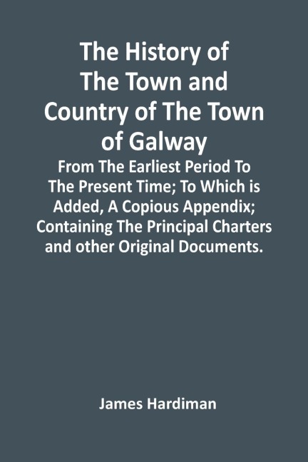 The History Of The Town And Country Of The Town Of Galway: From The Earliest Period To The Present Time; To Which Is Added, A Copious Appendix; Containing The Principal Charters And Other Original Documents.