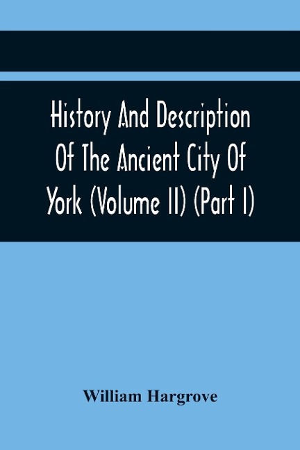 History And Description Of The Ancient City Of York; Comprising All The Most Interesting Information, Already Published In DrakeS Eboracum (Volume Ii) (Part I)