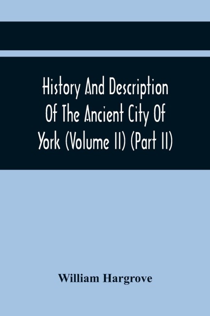 History And Description Of The Ancient City Of York; Comprising All The Most Interesting Information, Already Published In DrakeS Eboracum (Volume Ii) (Part Ii)