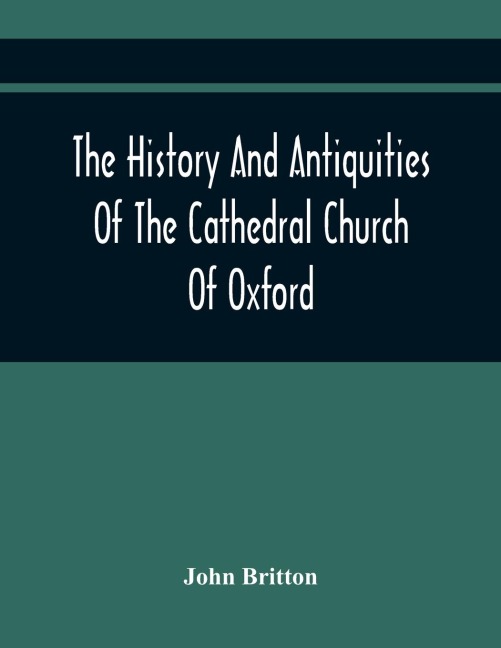 The History And Antiquities Of The Cathedral Church Of Oxford: Illustrated By A Series Of Engravings, Of Views, Plans, Elevations, Sections, And Details Of That Edifice, With Biographical Anecdotes Of The Bishops And Of Other Eminent Persons Connected Wi