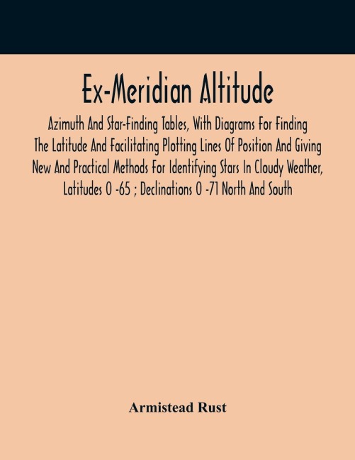 Ex-Meridian Altitude, Azimuth And Star-Finding Tables, With Diagrams For Finding The Latitude And Facilitating Plotting Lines Of Position And Giving New And Practical Methods For Identifying Stars In Cloudy Weather, Latitudes 0 -65 ; Declinations 0 -71 No