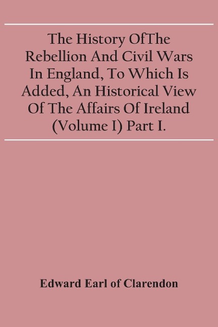 The History Of The Rebellion And Civil Wars In England, To Which Is Added, An Historical View Of The Affairs Of Ireland (Volume I) Part I.