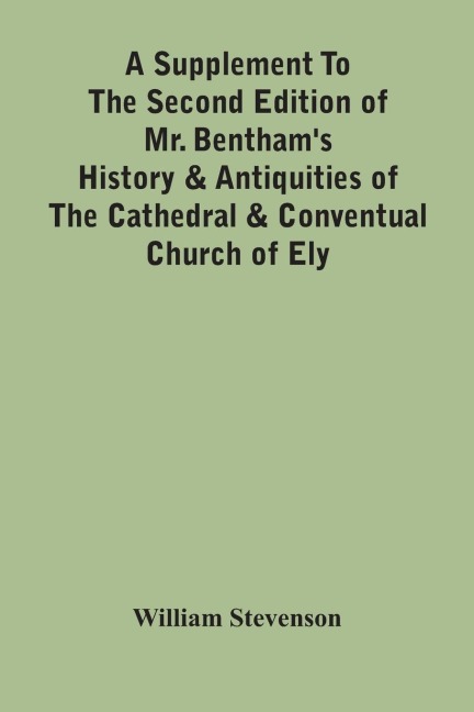 A Supplement To The Second Edition Of Mr. BenthamS History & Antiquities Of The Cathedral & Conventual Church Of Ely: Comprising Enlarged Accounts Of The Monastery, Lady Chapel, Prior CrawdenS Chapel, The Palaces And Other Buildings Connected With The