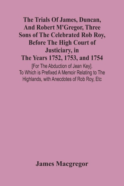 The Trials Of James, Duncan, And Robert MGregor, Three Sons Of The Celebrated Rob Roy, Before The High Court Of Justiciary, In The Years 1752, 1753, And 1754 [For The Abduction Of Jean Key]. To Which Is Prefixed A Memoir Relating To The Highlands, With A