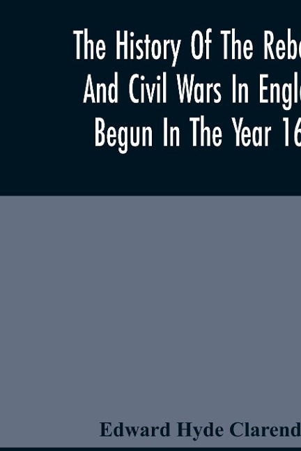 The History Of The Rebellion And Civil Wars In England, Begun In The Year 1641: With The Precedent Passages And Actions, That Contributed Thereunto, And The Happy End, And Conclusion Thereof By The KingS Blessed Restoration, And Return Upon The 29Th Of