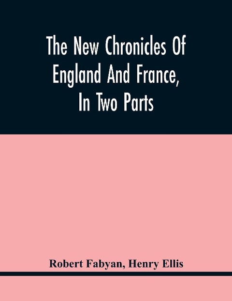 The New Chronicles Of England And France, In Two Parts: By Robert Fabyan. Named By Himself The Concordance Of Histories. Reprinted From PynsonS Edition Of 1516. The First Part Collated With The Editions Of 1533, 1542, And 1559; And The Second With A Man