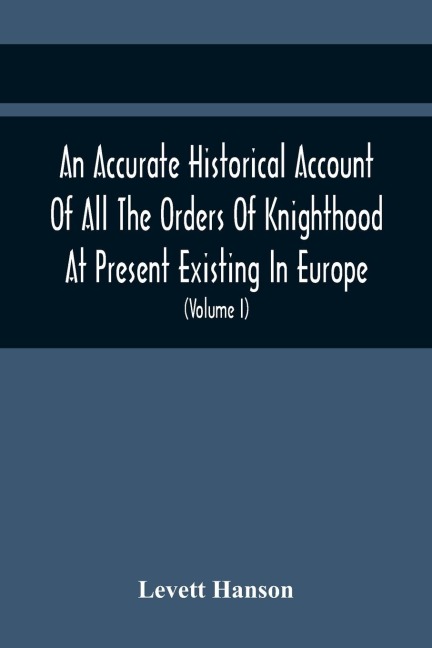 An Accurate Historical Account Of All The Orders Of Knighthood At Present Existing In Europe. To Which Are Prefixed A Critical Dissertaion Upon The Ancient And Present State Of Those Equestrian Institutions, And A Prefatory Discourse On The Origin Of Knig