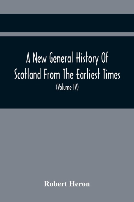 A New General History Of Scotland From The Earliest Times, To The Aera Of The Abolition Of The Hereditary Jurisdictions Of Subjects In Scotland In The Year 1748 (Volume Iv)