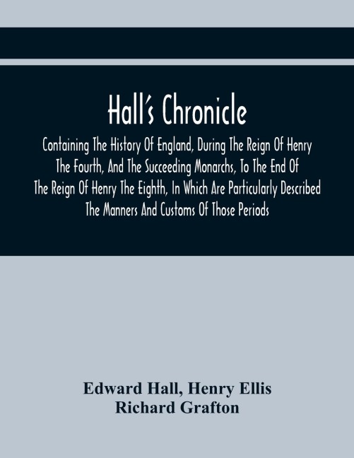 HallS Chronicle; Containing The History Of England, During The Reign Of Henry The Fourth, And The Succeeding Monarchs, To The End Of The Reign Of Henry The Eighth, In Which Are Particularly Described The Manners And Customs Of Those Periods