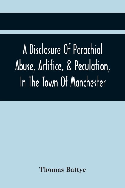 A Disclosure Of Parochial Abuse, Artifice, & Peculation, In The Town Of Manchester; Which Have Been The Means Of Burthening The Inhabitants With The Present Enormous Parish Rates: Which Other Existing Impositions Of Office, In A Variety Of Facts, Exhibiti
