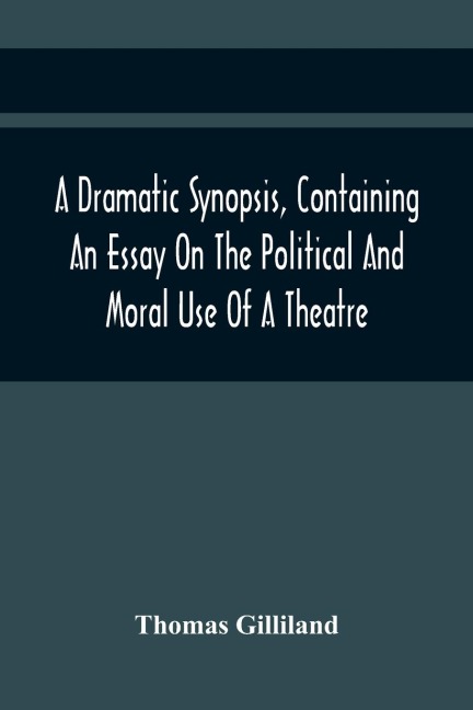 A Dramatic Synopsis, Containing An Essay On The Political And Moral Use Of A Theatre; Involving Remarks On The Dramatic Writers Of The Present Day, And Strictures On The Performers Of The Two Theatres
