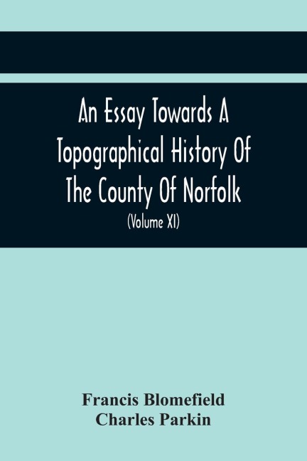 An Essay Towards A Topographical History Of The County Of Norfolk: Containing A Description Of The Towns, Villages, And Hamlets, With The Foundations Of Monasteries, Churches, Chapels, Chantries, And Other Religious Buildings (Volume Xi)