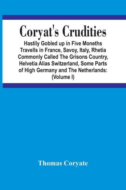 CoryatS Crudities: Hastily Gobled Up In Five Months Travells In France, Savoy, Italy, Rhetia Commonly Called The Grisons Country, Helvetia Alias Switzerland, Some Parts Of High Germany And The Netherlands : Newly Digested In The Hungry Aire Of Odcombe I