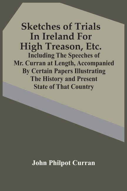 Sketches Of Trials In Ireland For High Treason, Etc.: Including The Speeches Of Mr. Curran At Length, Accompanied By Certain Papers Illustrating The History And Present State Of That Country